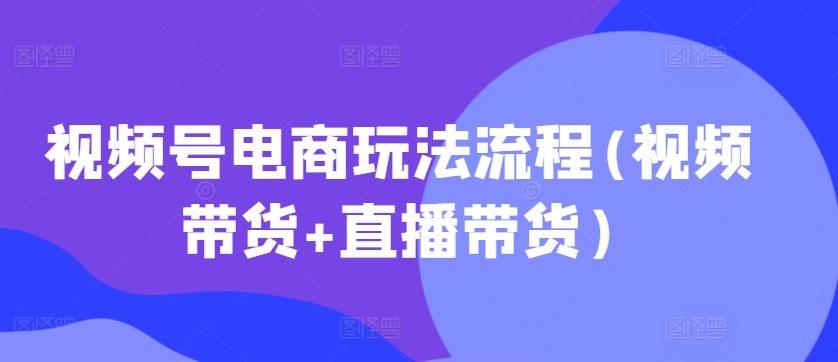 视频号电商玩法流程，视频带货+直播带货【更新2025年1月】-精品资源站