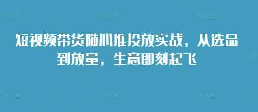 短视频带货随心推投放实战，从选品到放量，生意即刻起飞-精品资源站