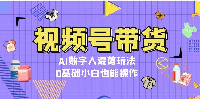 视频号带货，AI数字人混剪玩法，0基础小白也能操作-精品资源站