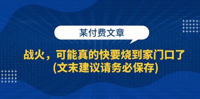 （13008期）某付费文章：战火，可能真的快要烧到家门口了 (文末建议请务必保存)-精品资源站