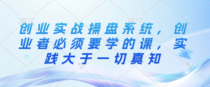创业实战操盘系统，创业者必须要学的课，实践大于一切真知-精品资源站