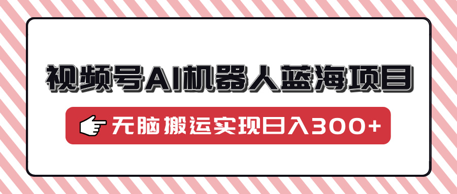 视频号AI机器人蓝海项目，操作简单适合0基础小白，无脑搬运实现日入300+-精品资源站