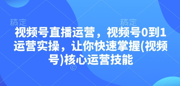 视频号直播运营，视频号0到1运营实操，让你快速掌握(视频号)核心运营技能-精品资源站