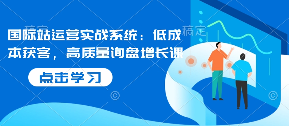 国际站运营实战系统：低成本获客，高质量询盘增长课-精品资源站