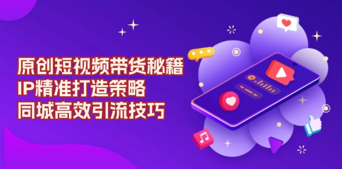 原创 短视频带货秘籍，IP精准打造策略，同城高效引流技巧-精品资源站
