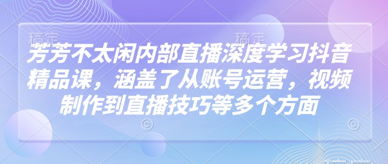 芳芳不太闲内部直播深度学习抖音精品课，涵盖了从账号运营，视频制作到直播技巧等多个方面-精品资源站