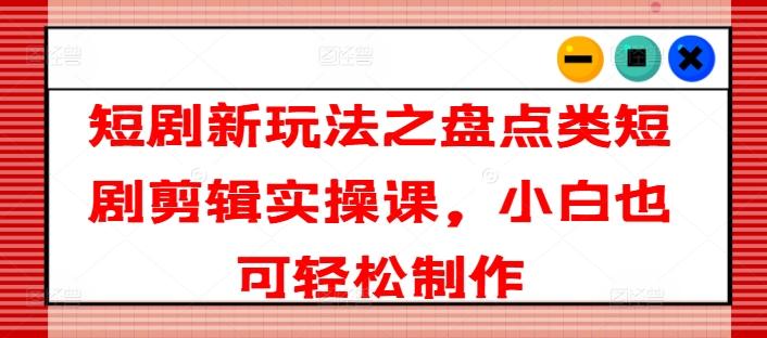 短剧新玩法之盘点类短剧剪辑实操课，小白也可轻松制作-精品资源站