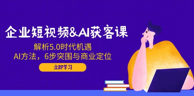 企业短视频&AI获客课：解析5.0时代机遇，AI方法，6步突围与商业定位-精品资源站