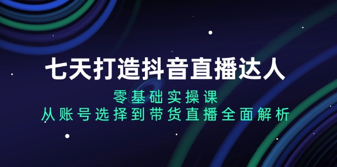 七天打造抖音直播达人：零基础实操课，从账号选择到带货直播全面解析-精品资源站