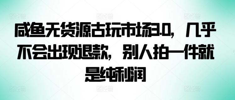 咸鱼无货源古玩市场3.0，几乎不会出现退款，别人拍一件就是纯利润【揭秘】-精品资源站