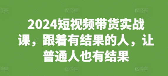2024短视频带货实战课，跟着有结果的人，让普通人也有结果-精品资源站