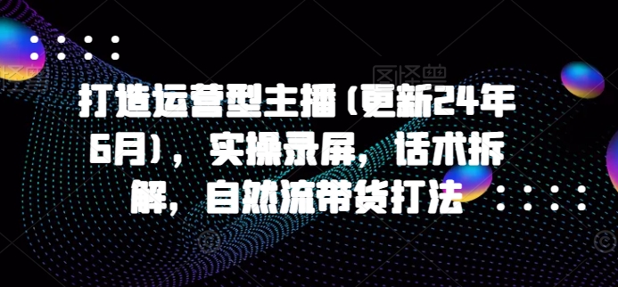 打造运营型主播(更新25年2月)，实操录屏，话术拆解，自然流带货打法-精品资源站