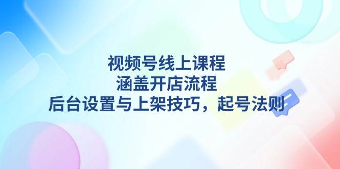 视频号线上课程详解，涵盖开店流程，后台设置与上架技巧，起号法则-精品资源站