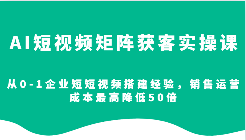 AI短视频矩阵获客实操课，从0-1企业短短视频搭建经验，销售运营成本最高降低50倍-精品资源站