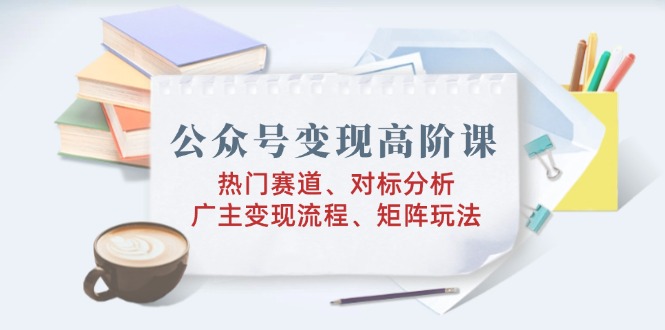 公众号变现高阶课：热门赛道、对标分析、广告主变现流程、矩阵玩法-精品资源站