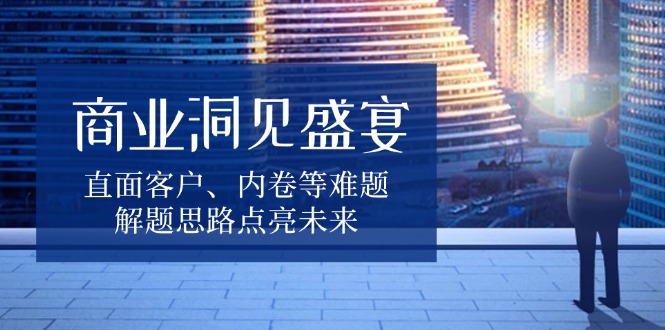 商业洞见盛宴，直面客户、内卷等难题，解题思路点亮未来-精品资源站