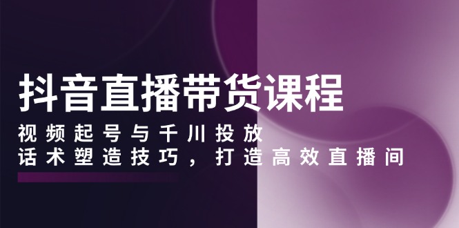 抖音直播带货课程，视频起号与千川投放，话术塑造技巧，打造高效直播间-精品资源站