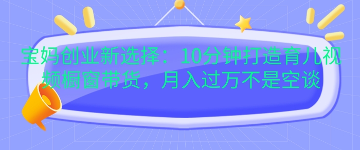 宝妈创业新选择：10分钟打造育儿视频橱窗带货，月入过W不是空谈【揭秘】-精品资源站