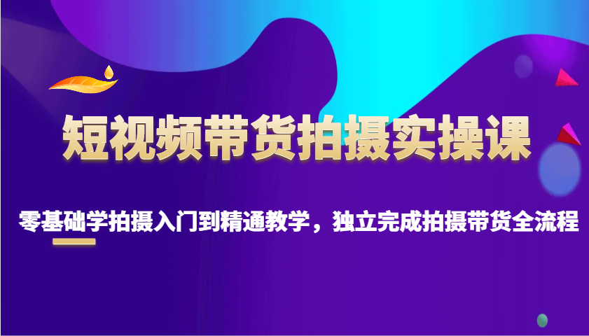 短视频带货拍摄实操课，零基础学拍摄入门到精通教学，独立完成拍摄带货全流程-精品资源站