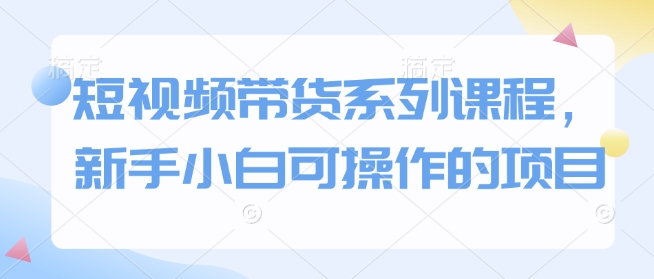 短视频带货系列课程，新手小白可操作的项目-精品资源站